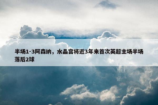 半场1-3阿森纳，水晶宫将近3年来首次英超主场半场落后2球