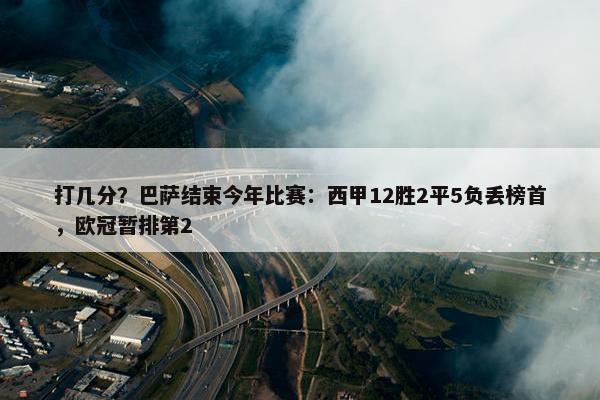 打几分？巴萨结束今年比赛：西甲12胜2平5负丢榜首，欧冠暂排第2