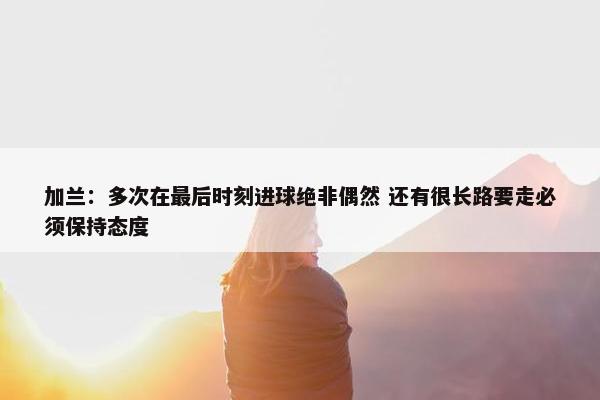 加兰：多次在最后时刻进球绝非偶然 还有很长路要走必须保持态度