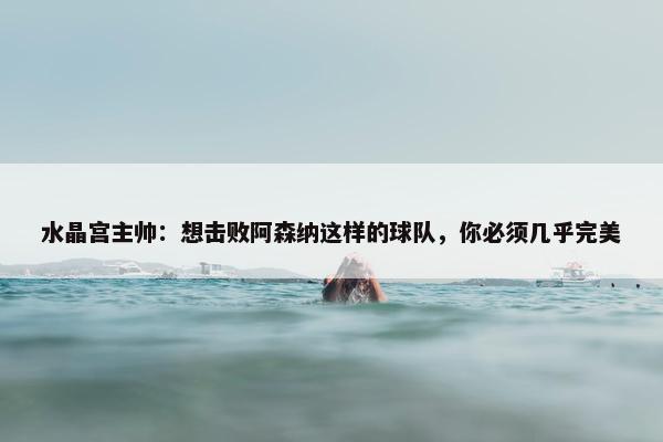 水晶宫主帅：想击败阿森纳这样的球队，你必须几乎完美