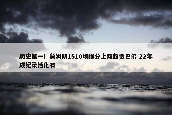 历史第一！詹姆斯1510场得分上双超贾巴尔 22年成纪录活化石