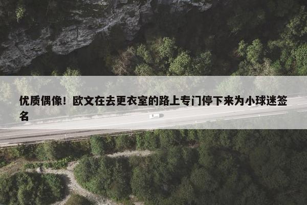 优质偶像！欧文在去更衣室的路上专门停下来为小球迷签名