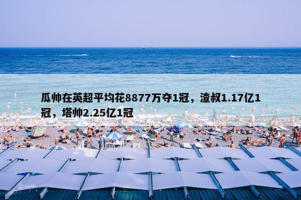 瓜帅在英超平均花8877万夺1冠，渣叔1.17亿1冠，塔帅2.25亿1冠