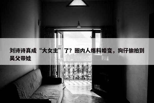 刘诗诗真成“大女主”了？圈内人爆料婚变，狗仔偷拍到吴父带娃