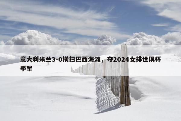 意大利米兰3-0横扫巴西海滩，夺2024女排世俱杯季军