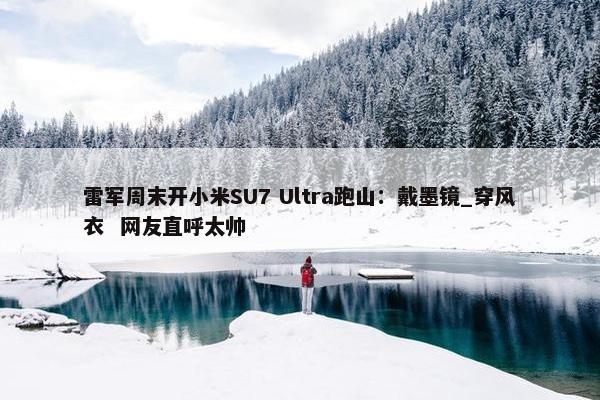 雷军周末开小米SU7 Ultra跑山：戴墨镜_穿风衣  网友直呼太帅