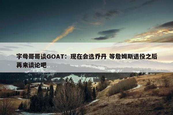 字母哥哥谈GOAT：现在会选乔丹 等詹姆斯退役之后再来谈论吧