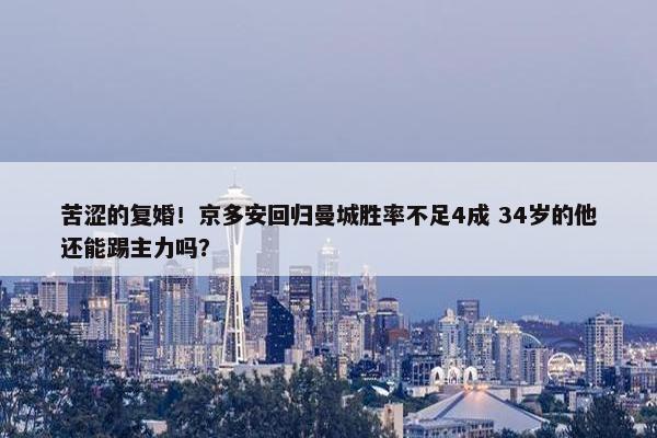 苦涩的复婚！京多安回归曼城胜率不足4成 34岁的他还能踢主力吗？