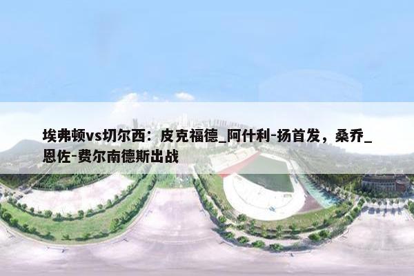 埃弗顿vs切尔西：皮克福德_阿什利-扬首发，桑乔_恩佐-费尔南德斯出战