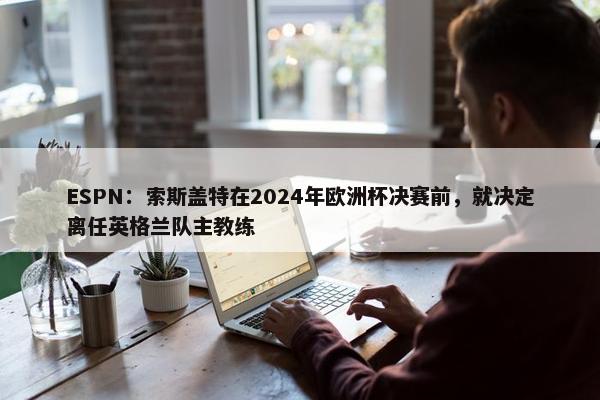 ESPN：索斯盖特在2024年欧洲杯决赛前，就决定离任英格兰队主教练