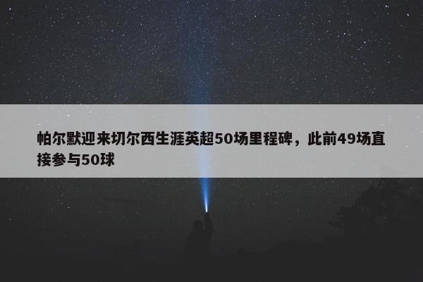 帕尔默迎来切尔西生涯英超50场里程碑，此前49场直接参与50球