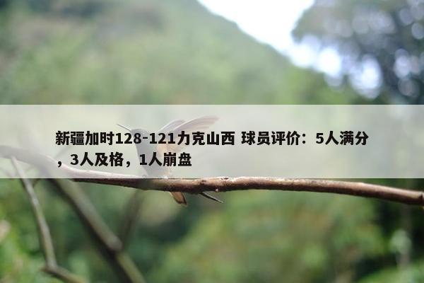 新疆加时128-121力克山西 球员评价：5人满分，3人及格，1人崩盘