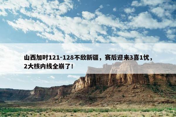 山西加时121-128不敌新疆，赛后迎来3喜1忧，2大核内线全崩了！