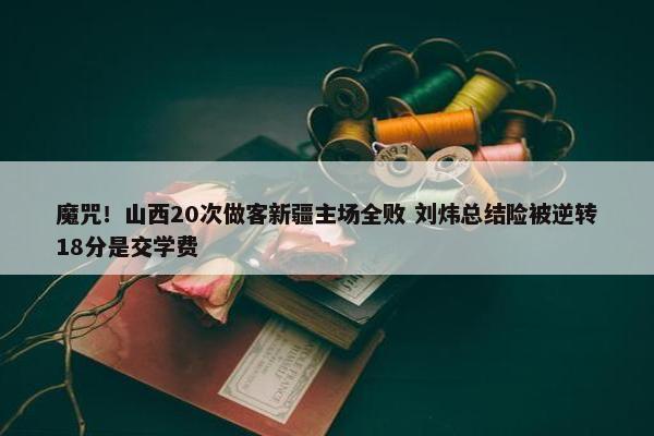 魔咒！山西20次做客新疆主场全败 刘炜总结险被逆转18分是交学费