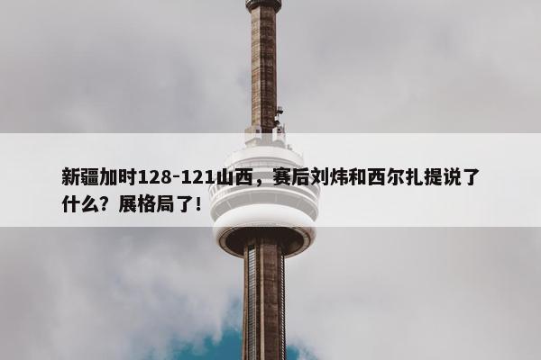 新疆加时128-121山西，赛后刘炜和西尔扎提说了什么？展格局了！