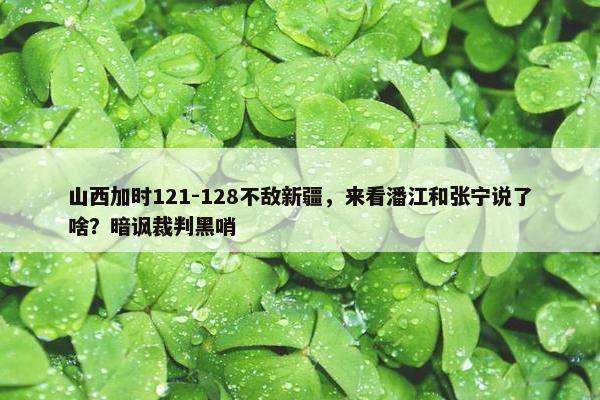 山西加时121-128不敌新疆，来看潘江和张宁说了啥？暗讽裁判黑哨