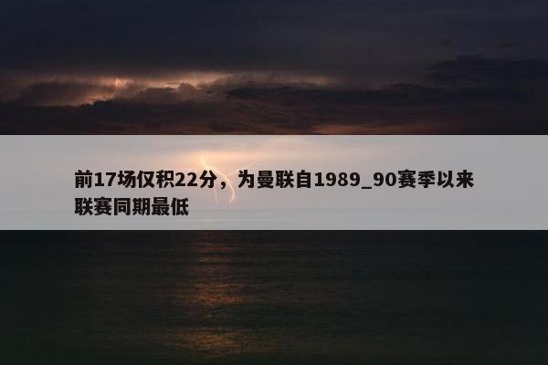 前17场仅积22分，为曼联自1989_90赛季以来联赛同期最低