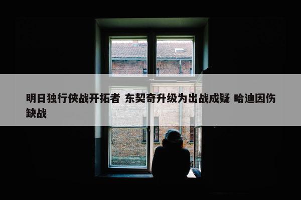 明日独行侠战开拓者 东契奇升级为出战成疑 哈迪因伤缺战