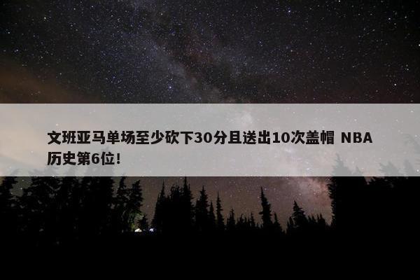 文班亚马单场至少砍下30分且送出10次盖帽 NBA历史第6位！