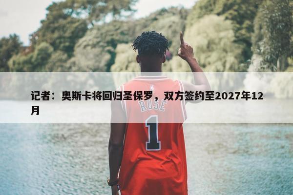 记者：奥斯卡将回归圣保罗，双方签约至2027年12月