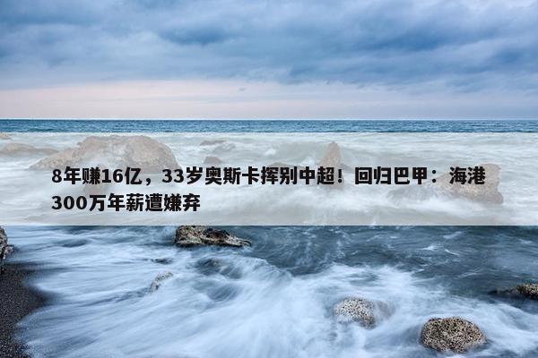 8年赚16亿，33岁奥斯卡挥别中超！回归巴甲：海港300万年薪遭嫌弃