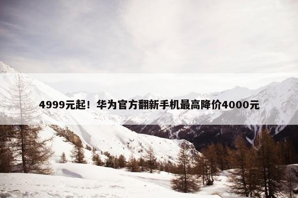 4999元起！华为官方翻新手机最高降价4000元