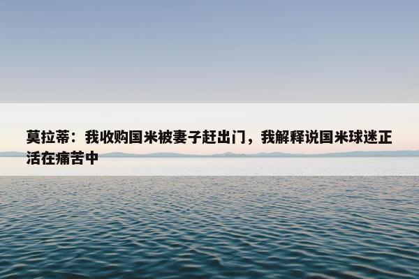 莫拉蒂：我收购国米被妻子赶出门，我解释说国米球迷正活在痛苦中