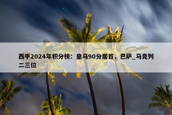 西甲2024年积分榜：皇马90分居首，巴萨_马竞列二三位