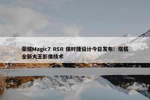 荣耀Magic7 RSR 保时捷设计今日发布：搭载全新大王影像技术