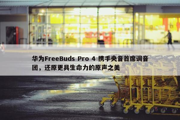 华为FreeBuds Pro 4 携手央音首席调音团，还原更具生命力的原声之美