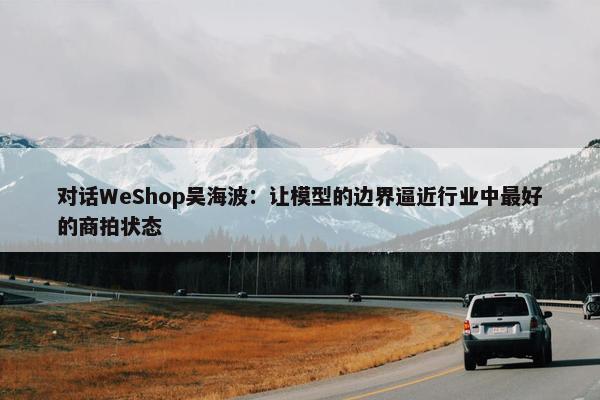 对话WeShop吴海波：让模型的边界逼近行业中最好的商拍状态