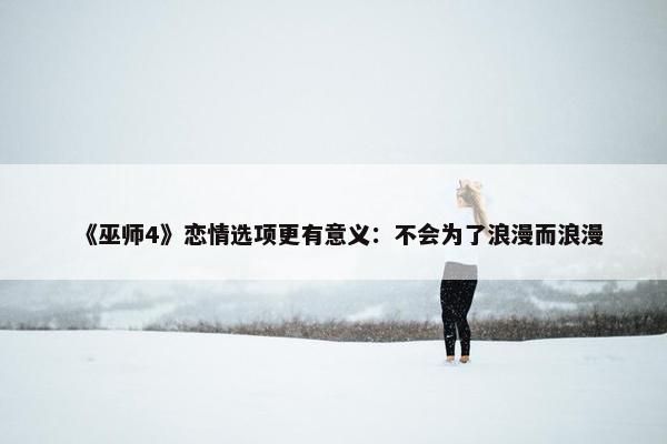 《巫师4》恋情选项更有意义：不会为了浪漫而浪漫