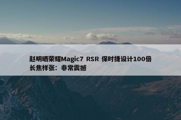 赵明晒荣耀Magic7 RSR 保时捷设计100倍长焦样张：非常震撼