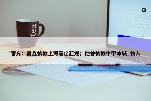 官方：段鑫执教上海嘉定汇龙；他曾执教中甲冰城_铁人