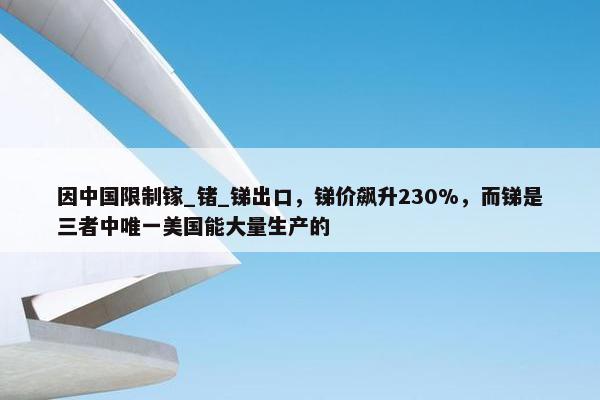 因中国限制镓_锗_锑出口，锑价飙升230%，而锑是三者中唯一美国能大量生产的