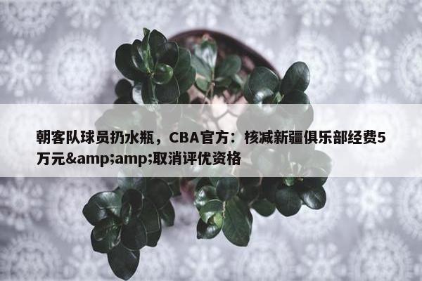 朝客队球员扔水瓶，CBA官方：核减新疆俱乐部经费5万元&amp;取消评优资格