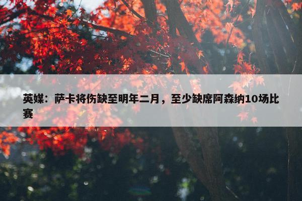 英媒：萨卡将伤缺至明年二月，至少缺席阿森纳10场比赛