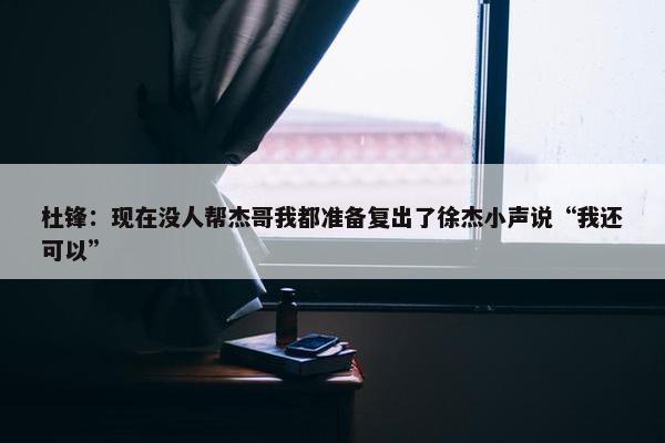 杜锋：现在没人帮杰哥我都准备复出了徐杰小声说“我还可以”