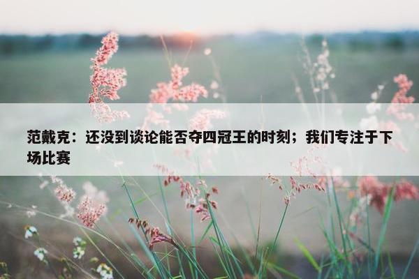 范戴克：还没到谈论能否夺四冠王的时刻；我们专注于下场比赛