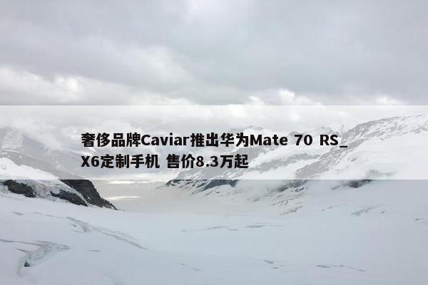 奢侈品牌Caviar推出华为Mate 70 RS_X6定制手机 售价8.3万起