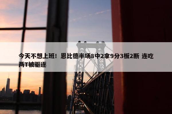 今天不想上班！恩比德半场8中2拿9分3板2断 连吃两T被驱逐