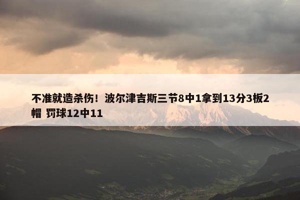 不准就造杀伤！波尔津吉斯三节8中1拿到13分3板2帽 罚球12中11