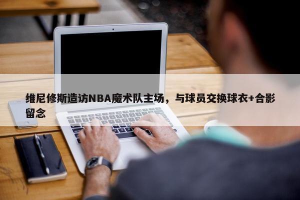 维尼修斯造访NBA魔术队主场，与球员交换球衣+合影留念