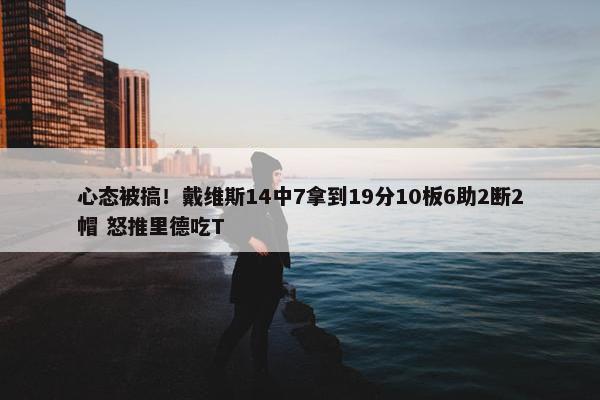 心态被搞！戴维斯14中7拿到19分10板6助2断2帽 怒推里德吃T