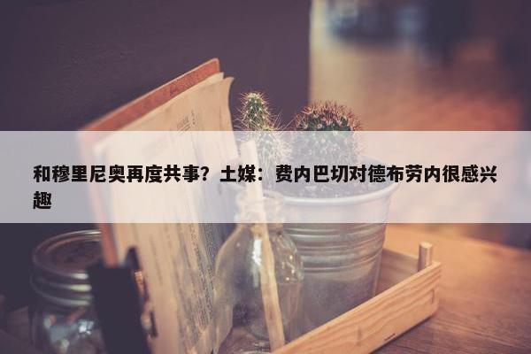 和穆里尼奥再度共事？土媒：费内巴切对德布劳内很感兴趣