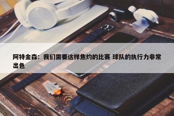 阿特金森：我们需要这样焦灼的比赛 球队的执行力非常出色