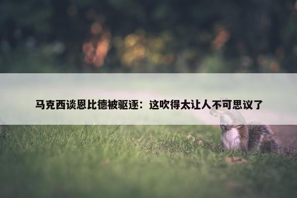 马克西谈恩比德被驱逐：这吹得太让人不可思议了