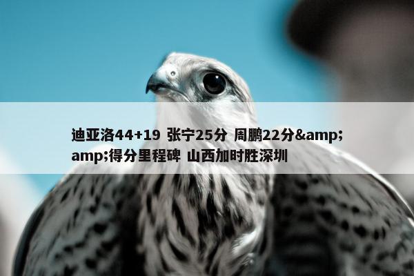 迪亚洛44+19 张宁25分 周鹏22分&amp;得分里程碑 山西加时胜深圳