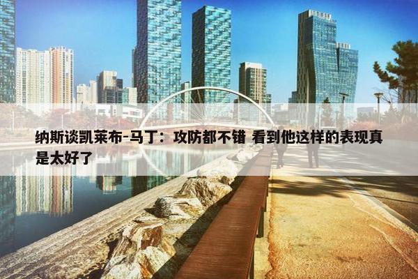 纳斯谈凯莱布-马丁：攻防都不错 看到他这样的表现真是太好了