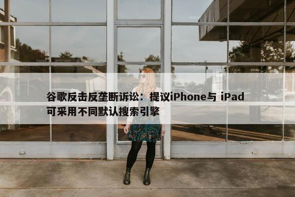 谷歌反击反垄断诉讼：提议iPhone与 iPad 可采用不同默认搜索引擎